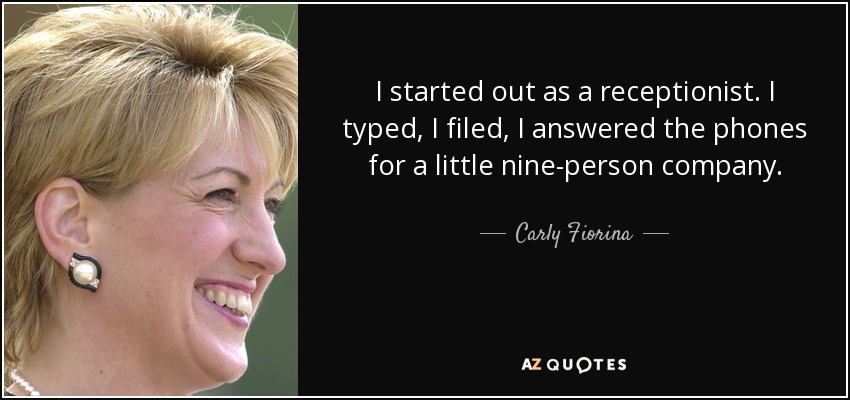 I started out as a receptionist. I typed, I filed, I answered the phones for a little nine-person company. - Carly Fiorina