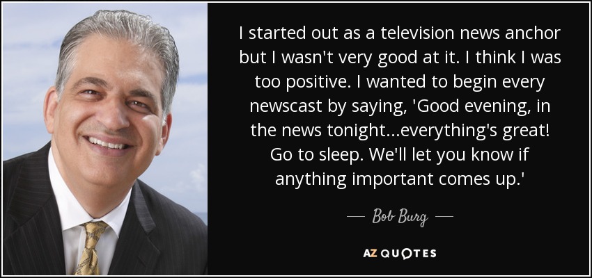I started out as a television news anchor but I wasn't very good at it. I think I was too positive. I wanted to begin every newscast by saying, 'Good evening, in the news tonight...everything's great! Go to sleep. We'll let you know if anything important comes up.' - Bob Burg