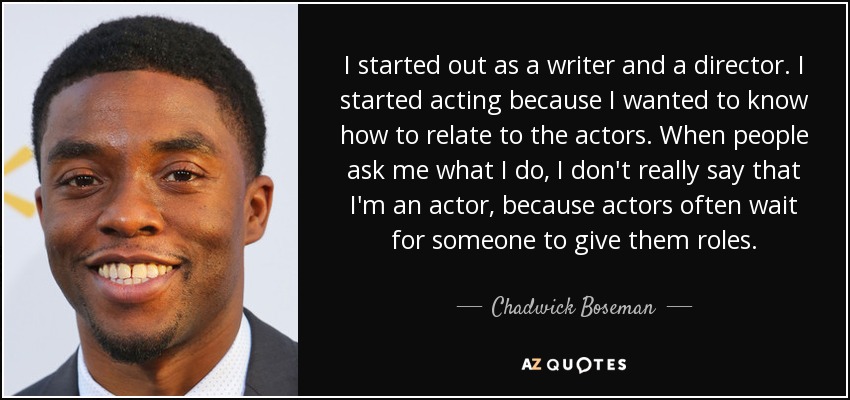 I started out as a writer and a director. I started acting because I wanted to know how to relate to the actors. When people ask me what I do, I don't really say that I'm an actor, because actors often wait for someone to give them roles. - Chadwick Boseman