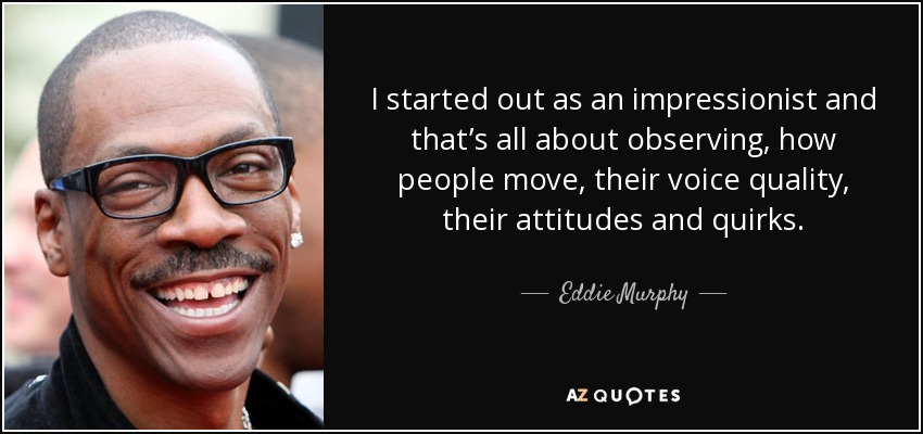 I started out as an impressionist and that’s all about observing, how people move, their voice quality, their attitudes and quirks. - Eddie Murphy