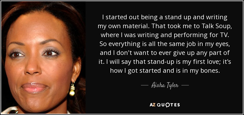 I started out being a stand up and writing my own material. That took me to Talk Soup, where I was writing and performing for TV. So everything is all the same job in my eyes, and I don't want to ever give up any part of it. I will say that stand-up is my first love; it's how I got started and is in my bones. - Aisha Tyler