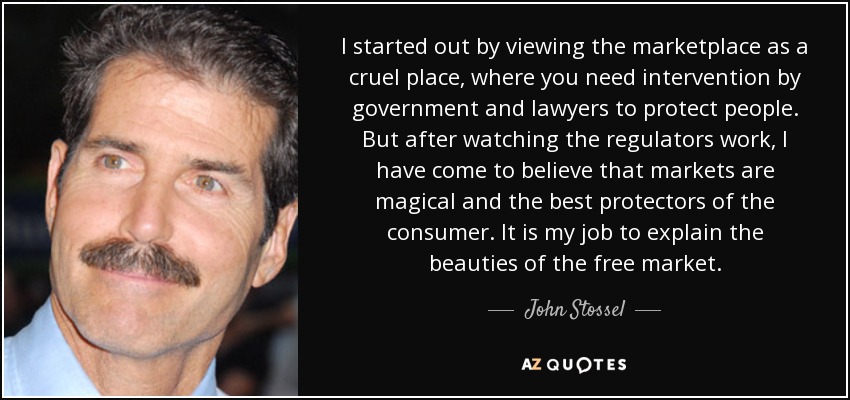 I started out by viewing the marketplace as a cruel place, where you need intervention by government and lawyers to protect people. But after watching the regulators work, I have come to believe that markets are magical and the best protectors of the consumer. It is my job to explain the beauties of the free market. - John Stossel