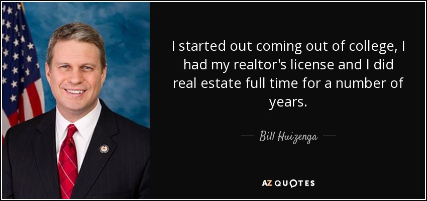 I started out coming out of college, I had my realtor's license and I did real estate full time for a number of years. - Bill Huizenga