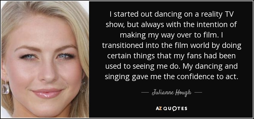I started out dancing on a reality TV show, but always with the intention of making my way over to film. I transitioned into the film world by doing certain things that my fans had been used to seeing me do. My dancing and singing gave me the confidence to act. - Julianne Hough