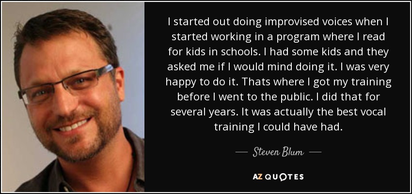 I started out doing improvised voices when I started working in a program where I read for kids in schools. I had some kids and they asked me if I would mind doing it. I was very happy to do it. Thats where I got my training before I went to the public. I did that for several years. It was actually the best vocal training I could have had. - Steven Blum