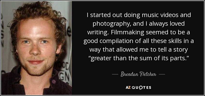 I started out doing music videos and photography, and I always loved writing. Filmmaking seemed to be a good compilation of all these skills in a way that allowed me to tell a story “greater than the sum of its parts.” - Brendan Fletcher