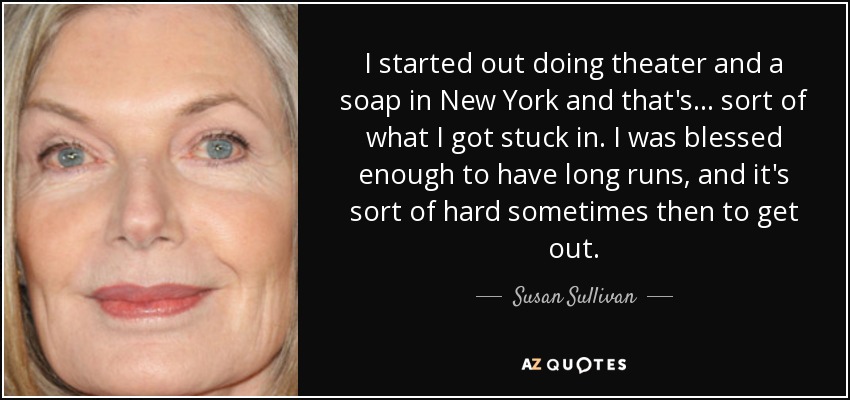 I started out doing theater and a soap in New York and that's... sort of what I got stuck in. I was blessed enough to have long runs, and it's sort of hard sometimes then to get out. - Susan Sullivan