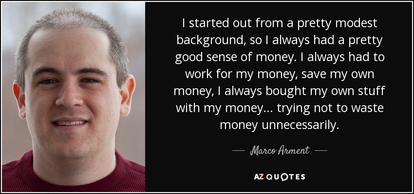 I started out from a pretty modest background, so I always had a pretty good sense of money. I always had to work for my money, save my own money, I always bought my own stuff with my money... trying not to waste money unnecessarily. - Marco Arment