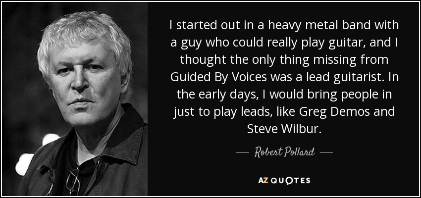 I started out in a heavy metal band with a guy who could really play guitar, and I thought the only thing missing from Guided By Voices was a lead guitarist. In the early days, I would bring people in just to play leads, like Greg Demos and Steve Wilbur. - Robert Pollard