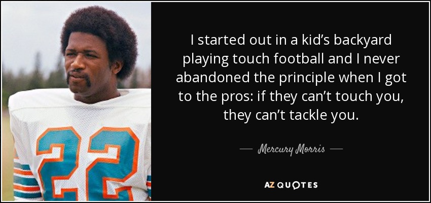 I started out in a kid’s backyard playing touch football and I never abandoned the principle when I got to the pros: if they can’t touch you, they can’t tackle you. - Mercury Morris