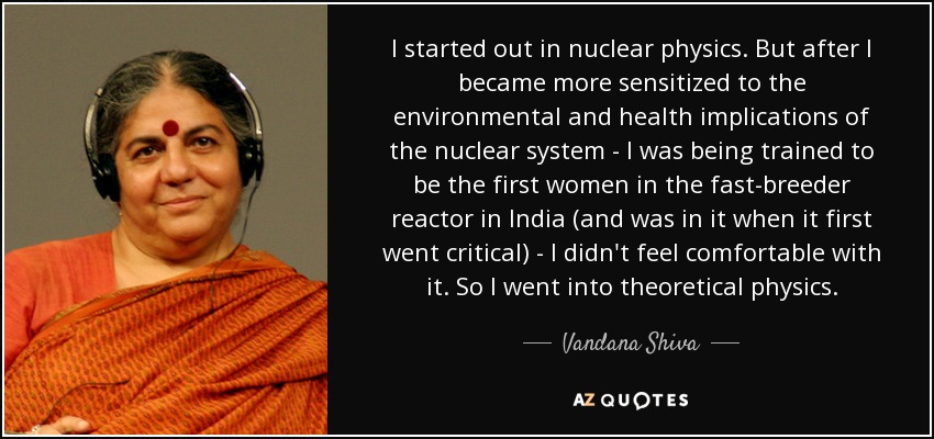 I started out in nuclear physics. But after I became more sensitized to the environmental and health implications of the nuclear system - I was being trained to be the first women in the fast-breeder reactor in India (and was in it when it first went critical) - I didn't feel comfortable with it. So I went into theoretical physics. - Vandana Shiva