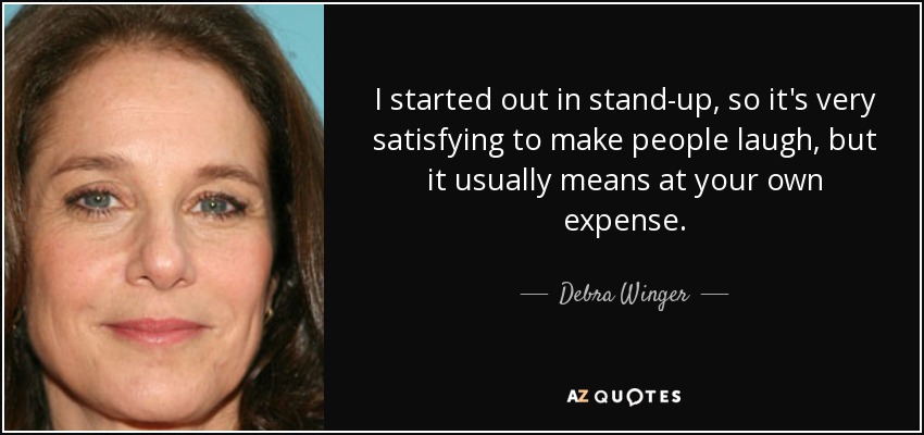 I started out in stand-up, so it's very satisfying to make people laugh, but it usually means at your own expense. - Debra Winger
