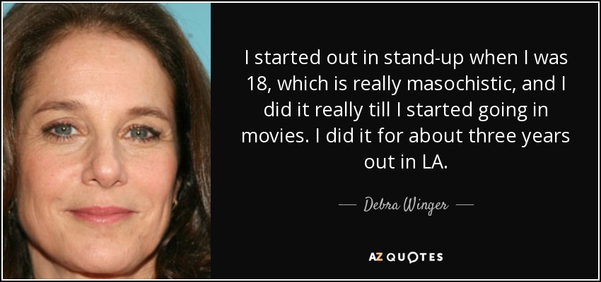 I started out in stand-up when I was 18, which is really masochistic, and I did it really till I started going in movies. I did it for about three years out in LA. - Debra Winger
