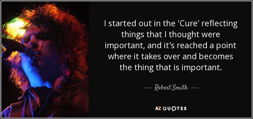 I started out in the 'Cure' reflecting things that I thought were important, and it's reached a point where it takes over and becomes the thing that is important. - Robert Smith