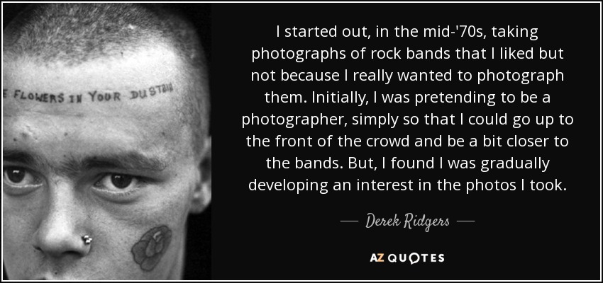 I started out, in the mid-'70s, taking photographs of rock bands that I liked but not because I really wanted to photograph them. Initially, I was pretending to be a photographer, simply so that I could go up to the front of the crowd and be a bit closer to the bands. But, I found I was gradually developing an interest in the photos I took. - Derek Ridgers