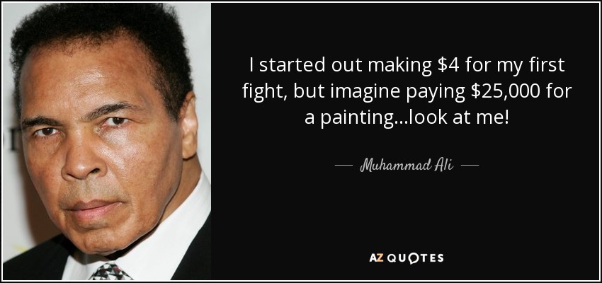 I started out making $4 for my first fight, but imagine paying $25,000 for a painting...look at me! - Muhammad Ali