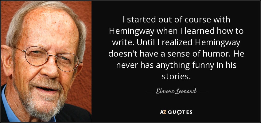 I started out of course with Hemingway when I learned how to write. Until I realized Hemingway doesn't have a sense of humor. He never has anything funny in his stories. - Elmore Leonard
