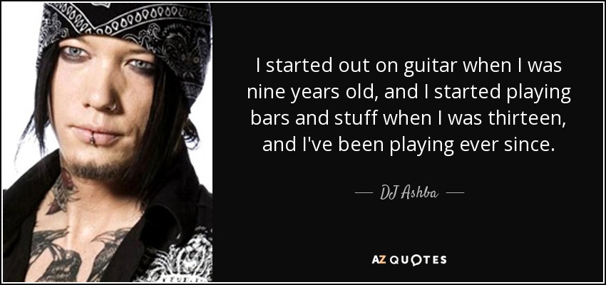 I started out on guitar when I was nine years old, and I started playing bars and stuff when I was thirteen, and I've been playing ever since. - DJ Ashba