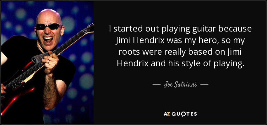 I started out playing guitar because Jimi Hendrix was my hero, so my roots were really based on Jimi Hendrix and his style of playing. - Joe Satriani