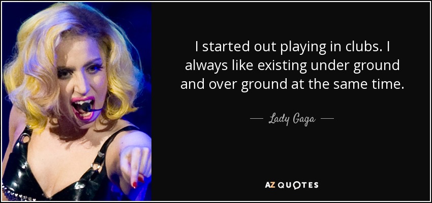 I started out playing in clubs. I always like existing under ground and over ground at the same time. - Lady Gaga