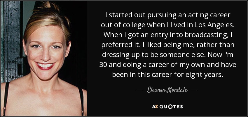 I started out pursuing an acting career out of college when I lived in Los Angeles. When I got an entry into broadcasting, I preferred it. I liked being me, rather than dressing up to be someone else. Now I'm 30 and doing a career of my own and have been in this career for eight years. - Eleanor Mondale