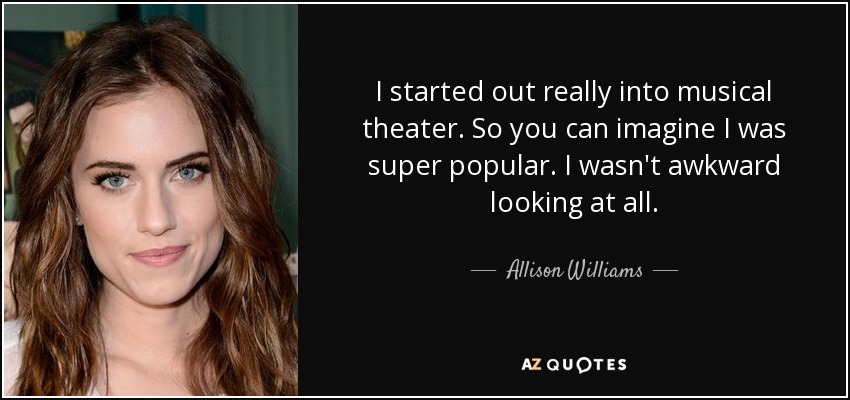 I started out really into musical theater. So you can imagine I was super popular. I wasn't awkward looking at all. - Allison Williams