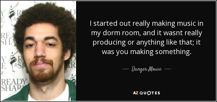 I started out really making music in my dorm room, and it wasnt really producing or anything like that; it was you making something. - Danger Mouse