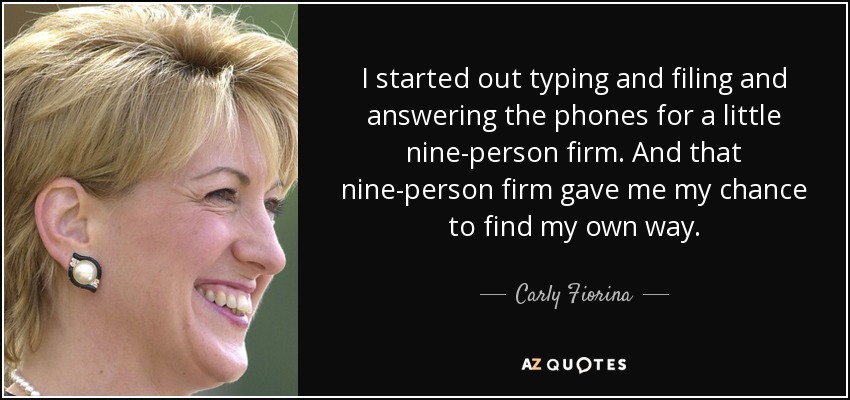 I started out typing and filing and answering the phones for a little nine-person firm. And that nine-person firm gave me my chance to find my own way. - Carly Fiorina