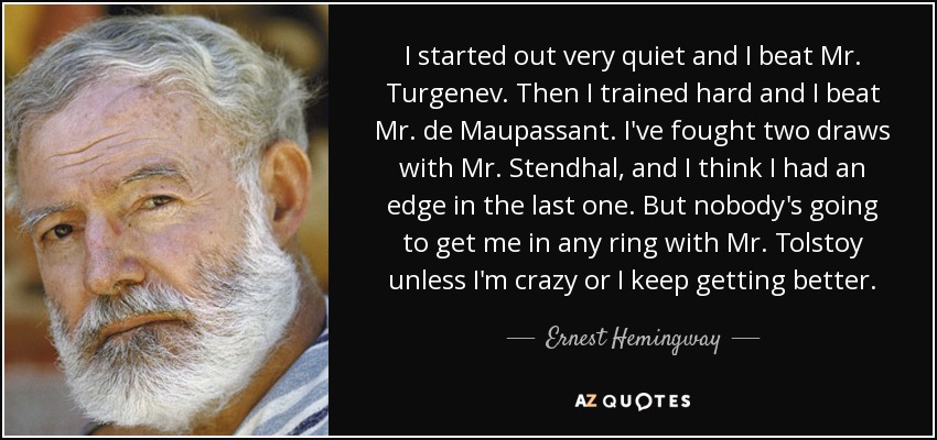 I started out very quiet and I beat Mr. Turgenev. Then I trained hard and I beat Mr. de Maupassant. I've fought two draws with Mr. Stendhal, and I think I had an edge in the last one. But nobody's going to get me in any ring with Mr. Tolstoy unless I'm crazy or I keep getting better. - Ernest Hemingway