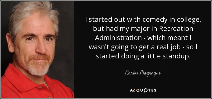 I started out with comedy in college, but had my major in Recreation Administration - which meant I wasn't going to get a real job - so I started doing a little standup. - Carlos Alazraqui