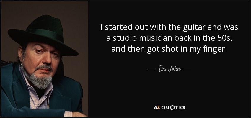 I started out with the guitar and was a studio musician back in the 50s, and then got shot in my finger. - Dr. John