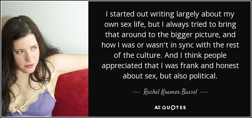 I started out writing largely about my own sex life, but I always tried to bring that around to the bigger picture, and how I was or wasn't in sync with the rest of the culture. And I think people appreciated that I was frank and honest about sex, but also political. - Rachel Kramer Bussel
