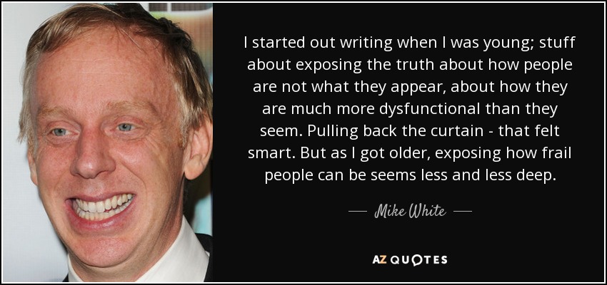 I started out writing when I was young; stuff about exposing the truth about how people are not what they appear, about how they are much more dysfunctional than they seem. Pulling back the curtain - that felt smart. But as I got older, exposing how frail people can be seems less and less deep. - Mike White