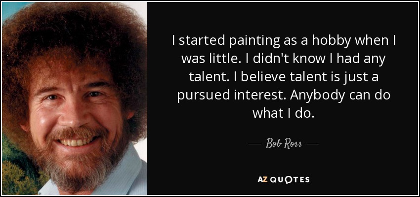 I started painting as a hobby when I was little. I didn't know I had any talent. I believe talent is just a pursued interest. Anybody can do what I do. - Bob Ross