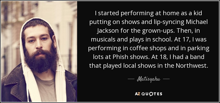 I started performing at home as a kid putting on shows and lip-syncing Michael Jackson for the grown-ups. Then, in musicals and plays in school. At 17, I was performing in coffee shops and in parking lots at Phish shows. At 18, I had a band that played local shows in the Northwest. - Matisyahu