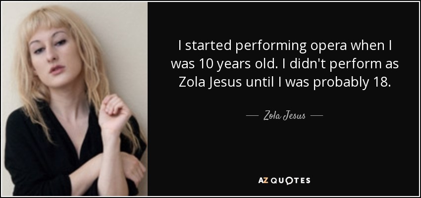 I started performing opera when I was 10 years old. I didn't perform as Zola Jesus until I was probably 18. - Zola Jesus
