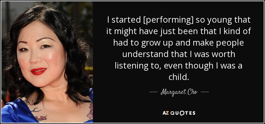 I started [performing] so young that it might have just been that I kind of had to grow up and make people understand that I was worth listening to, even though I was a child. - Margaret Cho
