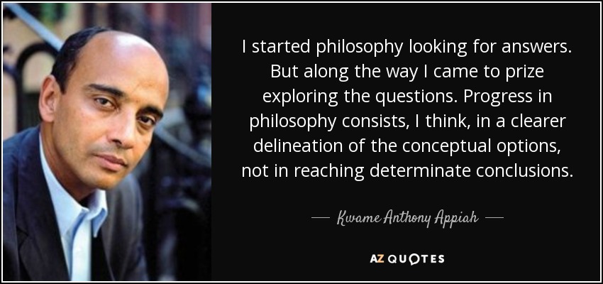 I started philosophy looking for answers. But along the way I came to prize exploring the questions. Progress in philosophy consists, I think, in a clearer delineation of the conceptual options, not in reaching determinate conclusions. - Kwame Anthony Appiah