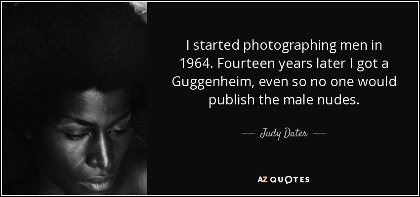 I started photographing men in 1964. Fourteen years later I got a Guggenheim, even so no one would publish the male nudes. - Judy Dater