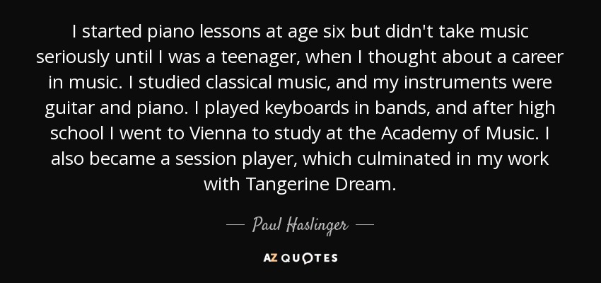 I started piano lessons at age six but didn't take music seriously until I was a teenager, when I thought about a career in music. I studied classical music, and my instruments were guitar and piano. I played keyboards in bands, and after high school I went to Vienna to study at the Academy of Music. I also became a session player, which culminated in my work with Tangerine Dream. - Paul Haslinger