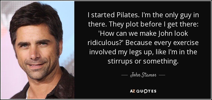 I started Pilates. I'm the only guy in there. They plot before I get there: 'How can we make John look ridiculous?' Because every exercise involved my legs up, like I'm in the stirrups or something. - John Stamos