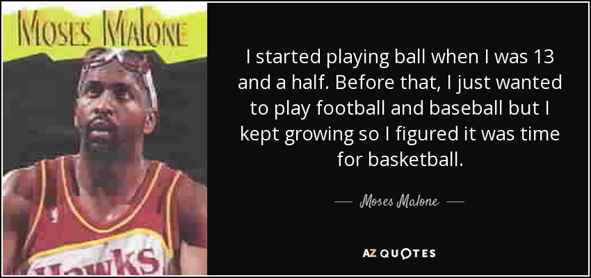 I started playing ball when I was 13 and a half. Before that, I just wanted to play football and baseball but I kept growing so I figured it was time for basketball. - Moses Malone
