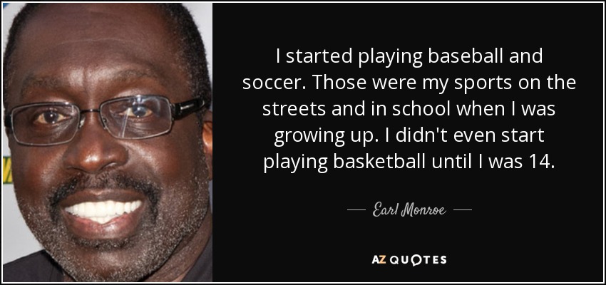 I started playing baseball and soccer. Those were my sports on the streets and in school when I was growing up. I didn't even start playing basketball until I was 14. - Earl Monroe