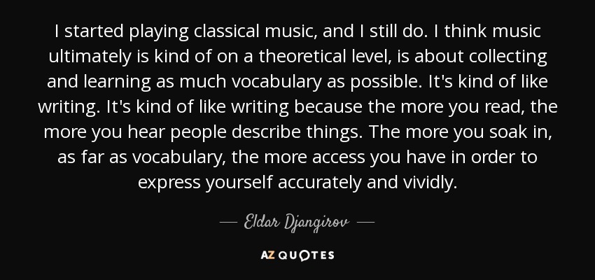 I started playing classical music, and I still do. I think music ultimately is kind of on a theoretical level, is about collecting and learning as much vocabulary as possible. It's kind of like writing. It's kind of like writing because the more you read, the more you hear people describe things. The more you soak in, as far as vocabulary, the more access you have in order to express yourself accurately and vividly. - Eldar Djangirov