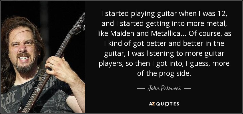 I started playing guitar when I was 12, and I started getting into more metal, like Maiden and Metallica... Of course, as I kind of got better and better in the guitar, I was listening to more guitar players, so then I got into, I guess, more of the prog side. - John Petrucci