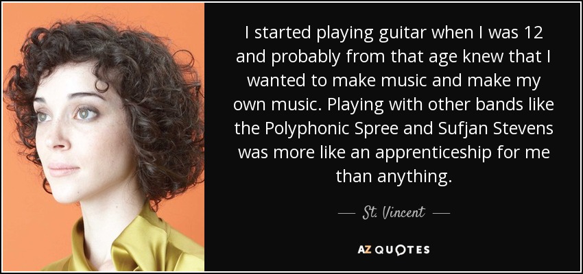 I started playing guitar when I was 12 and probably from that age knew that I wanted to make music and make my own music. Playing with other bands like the Polyphonic Spree and Sufjan Stevens was more like an apprenticeship for me than anything. - St. Vincent