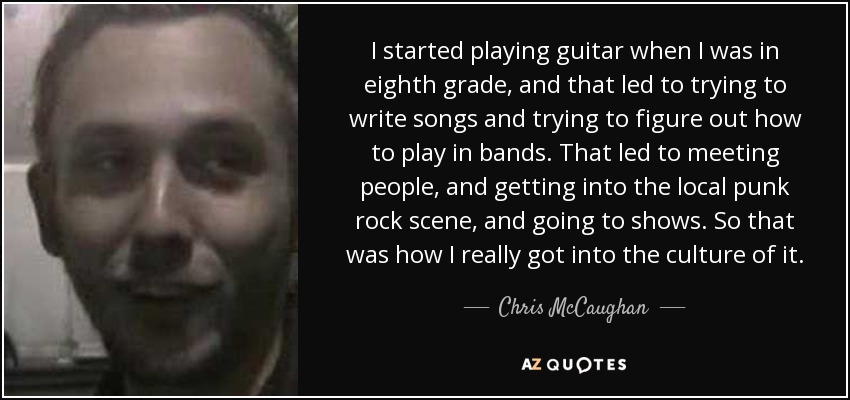 I started playing guitar when I was in eighth grade, and that led to trying to write songs and trying to figure out how to play in bands. That led to meeting people, and getting into the local punk rock scene, and going to shows. So that was how I really got into the culture of it. - Chris McCaughan