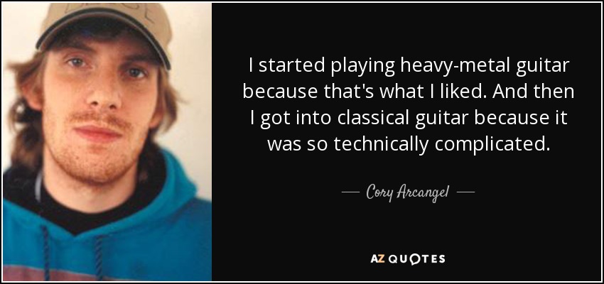 I started playing heavy-metal guitar because that's what I liked. And then I got into classical guitar because it was so technically complicated. - Cory Arcangel