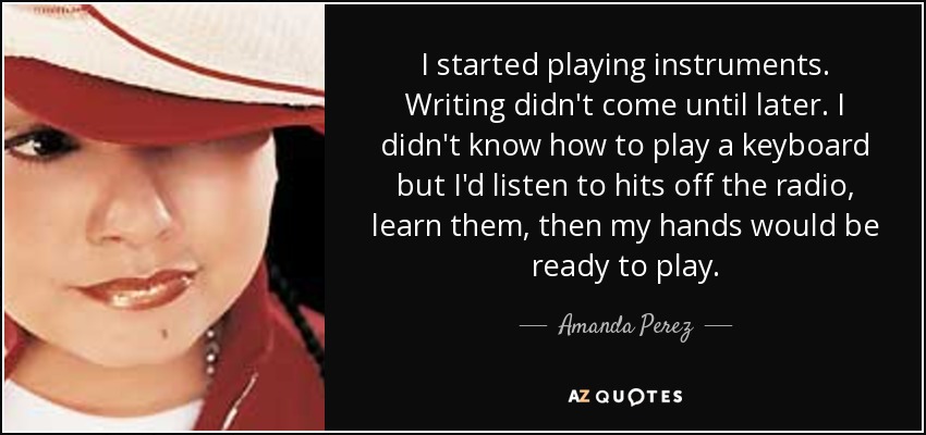 I started playing instruments. Writing didn't come until later. I didn't know how to play a keyboard but I'd listen to hits off the radio, learn them, then my hands would be ready to play. - Amanda Perez