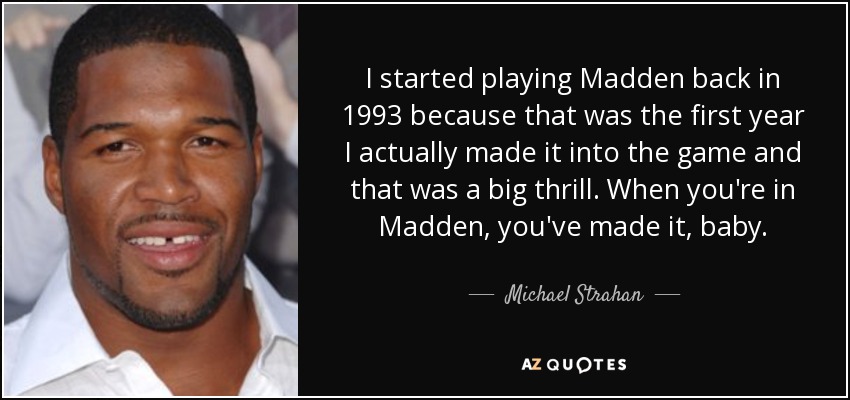 I started playing Madden back in 1993 because that was the first year I actually made it into the game and that was a big thrill. When you're in Madden, you've made it, baby. - Michael Strahan